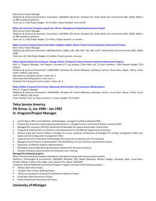 Role: Senior Project Manager
Platforms & technical Environment: Visual Basic, LAN/WAN, SQL Server, Windows NT, Online Multi User environment DB2, VSAM, ISAM in
an IBM mainframe platform.
Team size: 6, Total Project Budget: $1.5 million, Project duration: nine months
Major Life Insurance Company: Long Grove, Illinois / Management Reporting Automation Project
Role: Senior Project Manager
Platforms & technical Environment: Visual Basic, LAN/WAN, SQL Server, Windows NT, Online Multi User environment DB2, VSAM, ISAM in
an IBM mainframe platform.
Team size: 6, Total Project Budget: 2.3 million, Project duration: six months
Major Insurance Company (Auto Club dept): Arlington Heights, Illinois / Claim Processing System Enhancement Project
Role: Senior Project Manager
Platforms & technical Environment: IBM Mainframe, COBOL, DB2, IMS, DB2, TSO, ISPF, CICST, Online Multi User environment DB2, VSAM,
ISAM
Team size: 40, Total Project Budget: 6.4 million, Project duration: one year
Major Engineering Services Company. Chicago, Illinois / Company’s Internal Services Systems Enhancement Program
Role: Sr. Program Manager; the Program consisted of 3 sub projects (Total team size: 15 team members, Total Program Budget: $2.6
million)
Platforms & technical Environment: LANS/WANS, Windows NT, Novell (Netware), Gateways, Servers, Visual Basic, Dbase, FoxPro, Visual
FoxPro, ORACLE, SQL Server
Manufacturers Database System, Team size: 4
Client Auto CAD Billing System, Team size: 5
Employee Time & payroll system project, Team size: 6
Major Utilities Company/Tech Center: Maywood, Illinois Centers Sub Contractors Billing Systems
Role: Sr. Program Manager
Platforms & technical Environment: LANS/WANS, Windows NT, Novell (Netware), Gateways, Servers, Visual Basic, Dbase, FoxPro, Visual
FoxPro, ORACLE, SQL Server
Team member’s size: 6, Project duration: 1.5 years, Budget: $2.9 million
Telco Service America
Elk Grove, IL, Jan 1990 – Jan 1992
Sr. Program/Project Manager
• Used 6-Sigma, PMI, Fusion Method I methodologies; managed IS staff & established PMO.
• Created sets of business policies/processes/procedures, managed business continuity & disaster recovery effort.
• Managed the company’s QA & QC department & Managed the organization/vendor relationships
• Designed & implemented a se of Service Level Agreements for the different departments & Services
• Worked along with Service delivery managers to ensure customer satisfactions & Managed the Change management effort also
Supervised the Configuration management effort
• Implemented sets of standards methodologies & ensured the compliance with the standards
• Managed several Projects & participated in the identification of users technical requirements & specs
• Supervision of different Systems Implementation
• Developed several applications & Developed standard tech services procedures
• Creation of Systems documentation & Conducted user’s training
Managed the following projects:
Major Telecommunication Company specialized in Pay phone & large-scale business phone systems
Platforms, Technologies & environment: LAN/WAN, Windows, DOS, Novell (Netware), Routers, Bridges, Gateways, Basic, Visual Basic,
Paradox, Rebase, FoxPro, Tele magic, Lotus, Quattro Pro, Dbase, LANSCOPE
Company’s Sales & Marketing Automation Program: Program consisted of the following projects:
• Rebase order entry Project.
• Paradox Client Contact & Billing Project.
• MS Access Equipment Inventory & maintenance database Project.
• Visual Basic Sales Commission Project.
• FoxPro Marketing Productivity Info Project
University of Michigan
 