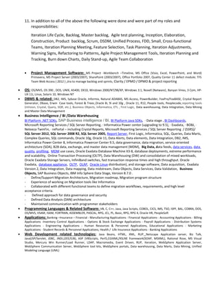 11. In addition to all of the above the following were done and were part of my roles and
responsibilities:
Iteration Life Cycle, Backlog, Master backlog, Agile test planning, Inception, Elaboration,
Construction, Product backlog, Scrum, DSDM, Unified Process, FDD, Small, Cross-functional
Teams, Iteration Planning Meeting, Feature Selection, Task Planning, Iteration Adjustments,
Warning Signs, Refactoring to Patterns, Agile Project Management Tools, Iteration Planning and
Tracking, Burn down Charts, Daily Stand-up, Agile Team Collaboration
• Project Management Software: MS Project -Workbench –Timeline, MS Office (Visio, Excel, PowerPoint, and Word)
Primavera, MS Project Server (2003/2007), SharePoint (2003/2007), Office Portfolio 2007, Quality Center 11 defect module; TFS
Team Web Access ( 2012 ) ,Jira to manage backlog and sprints, Clarity / EPMO / DPMO & project reporting
• OS: OS/MVS, OS 390 , DOS, UNIX, AS400, DX10, Windows 2000/NT/98/XP, Windows 3.1, Novell (Netware), Banyan Vines, 3 Com, HP-
UX 11i, Linux, Solaris 10, Windows NT
• DBMS & related: DB2, IMS, Sybase Oracle, Informix, Natural ADABAS, MS Access, PowerBuilder, FoxPro/FoxBASE, Crystal Report
Generator, Dbase, Erwin Case tools, Forest & Trees Oracle 8i, 9i and 10g , Oracle 11, R12, People tools, Peoplecode,reporting tools
(nVision, Crystal, Query, SQR, etc.), Business Objects, Informatica, ETL , First Logic, Data warehousing, Data Integration, Data Mining
and Master Data Management
• Business Intelligence / BI /Data Warehousing
BI Platform .NET SDKs, SAP Business intelligence / BI, BI Platform Java SDKs, · Data stage , BI Dashboards,
Microsoft Reporting Services / SQL Server Reporting, · Informatica Power center (upgrading to 9.5), · Exadata, · BOBJ, ·
Neteeza TwinFin, · rePortal – including Crystal Reports, Microsoft Reporting Services / SQL Server Reporting / (SSRS)/
SQL Server 2012, SQL Server 2008 R2, SQL Server 2005, Report Server, First Logic, Informatica, SQL, Queries, Data Marts,
Complex Queries, SQL commands, Oracle 10g, Oracle 11, Data Alerts, Data elements, Data Integration, DB2, IMS,
Informatica Power Center 8, Informatica Powercer Center 9.5, data governance, data migration, service-oriented
architecture (SOA), B2B data, exchange, and master data management (MDM), Big Data, data feeds, data services, data
quality, profiling, MDM use cases, Oracle Exadata Database Machine X3-8, database deployments, extreme performance
and scalability, Online Transaction Processing (OLTP), Data Warehousing (DW) and consolidation of mixed workloads,
Oracle Exadata Storage Servers, InfiniBand switches, fast transaction response times and high throughput. Oracle
Exadata, database appliance, OLTP, OLAP, Oracle Linux distribution), and storage software, Data acquisition, Exadata
Version 2, Data Integration, Data mapping, Data midstream, Data Objects, Data Services, Data Validation, Business
Objects, SAP Business Objects, IBM Info Sphere Data Stage, Version 8.7.0 .
- Define/Support Migration Architecture, Migration roadmap, Migration program structure
- Experience of working on Migration tools like Informatica
- Collaborated with different functional teams to define migration workflows, requirements, and high level
acceptance criteria.
- Defined approach for data governance and security
- Defined Data Analysis (DAN) architecture
- Maintained communication with programmer stakeholders
• Programming Languages & Related Software: VB, C, C++, Java, Java Scripts, COBOL, CICS, IMS, TSO, ISPF, BAL, COBRA, DOS,
OS/MVS, VSAM, ISAM, FORTRAN, ASSEMBLER, PASCAL, RPG, JCL, PL, Basic, RPG, RPG 4, Oracle HR, PeopleSoft
• Applications: Banking –Insurance – Financial - Manufacturing Applications - Financial Applications - Accounting Applications - Billing
Applications -Inventory Control Applications - Options & Stock Exchange Applications - Payroll Applications - Distribution Systems
Applications - Engineering Applications - Human Resources & Personnel Applications, Educational Applications - Marketing
Applications - Student Records & Personnel Applications, Health / Life Insurance Applications - Banking Applications
• Web Development related technologies: Java Beans, HTML, XML, RUP Netscape Application server, Biz Talk,
Java(JSP/Servlet, JDBC, JNDI,J2EE/EJB), ASP (VBScripts, Perl5,CGIXML/XSLNE framework(SOAP, MSXML), Rational Rose, MS Visual
Studio, Mercury Win Runner/Load Runner, LDAP, Macromedia, Event Driven, RUP, Iteration, WebSphere Application Server,
WebSphere Communication Server, WebSphere tool kits, WebSphere portals, Data warehousing, Data Marts, Data Mining, Unified
Modeling Language (UML)
 