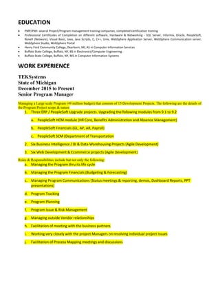 EDUCATION
• PMP/PMI: several Project/Program management training companies, completed certification training
• Professional Certificates of Completion on different software, Hardware & Networking - SQL Server, Informix, Oracle, PeopleSoft,
Novell (Netware), Visual Basic, Java, Java Scripts, C, C++, Unix, WebSphere Application Server, WebSphere Communication server,
WebSphere Studio, WebSphere Portal
• Henry Ford Community College, Dearborn, MI, AS in Computer Information Services
• Buffalo State College, Buffalo, NY, BS in Electronics/Computer Engineering
• Buffalo State College, Buffalo, NY, MS in Computer Information Systems
WORK EXPERIENCE
TEKSystems
State of Michigan
December 2015 to Present
Senior Program Manager
Managing a Large scale Program (49 million budget) that consists of 15 Development Projects. The following are the details of
the Program Project scope & nature
1. Three ERP / PeopleSoft Upgrade projects. Upgrading the following modules from 9.1 to 9.2
a. PeopleSoft HCM module (HR Core, Benefits Administration and Absence Management)
b. PeopleSoft Financials (GL, AP, AR, Payroll)
c. PeopleSoft SCM (Department of Transportation
2. Six Business Intelligence / BI & Data-Warehousing Projects (Agile Development)
3. Six Web Development & Ecommerce projects (Agile Development)
Roles & Responsibilities include but not only the following:
a. Managing the Program thru its life cycle
b. Managing the Program Financials (Budgeting & Forecasting)
c. Managing Program Communications (Status meetings & reporting, demos, Dashboard Reports, PPT
presentations)
d. Program Tracking
e. Program Planning
f. Program Issue & Risk Management
g. Managing outside Vendor relationships
h. Facilitation of meeting with the business partners
i. Working very closely with the project Managers on resolving individual project issues
j. Facilitation of Process Mapping meetings and discussions
 