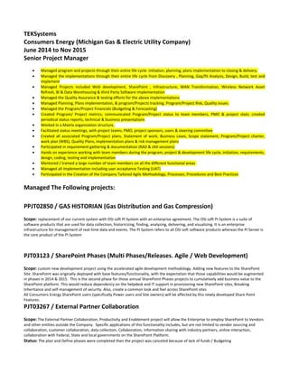 TEKSystems
Consumers Energy (Michigan Gas & Electric Utility Company)
June 2014 to Nov 2015
Senior Project Manager
• Managed program and projects through their entire life cycle: initiation, planning, plans implementation to closing & delivery.
• Managed the implementations through their entire life cycle from Discovery , Planning, Gap/fit Analysis, Design, Build, test and
implement
• Managed Projects included Web development, SharePoint , Infrastructure, WAN Transformation, Wireless Network Asset
Refresh, BI & Data Warehousing & third Party Software Implementation
• Managed the Quality Assurance & testing efforts for the above implementations
• Managed Planning, Plans implementation, & program/Projects tracking, Program/Project Risk, Quality issues.
• Managed the Program/Project Financials (Budgeting & Forecasting)
• Created Program/ Project metrics; communicated Program/Project status to team members, PMO & project stats; created
periodical status reports, technical & business presentations
• Worked in a Matrix organization structure.
• Facilitated status meetings, with project teams, PMO, project sponsors, users & steering committee
• Created all associated Program/Project plans, Statement of work, Business cases, Scope statement, Program/Project charter,
work plan (WBS), Quality Plans, implementation plans & risk management plans
• Participated in requirement gathering & documentation (RAD & JAD sessions)
• Hands on experience working with team members during the program, project & development life cycle, initiation, requirements,
design, coding, testing and implementation
• Mentored / trained a large number of team members on all the different functional areas
• Managed all implementation including user acceptance Testing (UAT)
• Participated in the Creation of the Company Tailored Agile Methodology, Processes, Procedures and Best Practices
Managed The Following projects:
PPJT02850 / GAS HISTORIAN (Gas Distribution and Gas Compression)
Scope: replacement of our current system with OSI soft PI System with an enterprise agreement. The OSI soft PI System is a suite of
software products that are used for data collection, historicizing, finding, analyzing, delivering, and visualizing. It is an enterprise
infrastructure for management of real-time data and events. The PI System refers to all OSI soft software products whereas the PI Server is
the core product of the PI System
PJT03123 / SharePoint Phases (Multi Phases/Releases. Agile / Web Development)
Scope: custom new development project using the accelerated agile development methodology. Adding new features to the SharePoint
Site. SharePoint was originally deployed with base features/functionality, with the expectation that those capabilities would be augmented
in phases in 2014 & 2015. This is the second phase for those annual SharePoint Phases projects to cumulatively add business value to the
SharePoint platform. This would reduce dependency on the helpdesk and IT support in provisioning new SharePoint sites, Breaking
Inheritance and self-management of security. Also, create a common look and feel across SharePoint sites
All Consumers Energy SharePoint users (specifically Power users and Site owners) will be affected by this newly developed Share Point
Features.
PJT03267 / External Partner Collaboration
Scope: The External Partner Collaboration, Productivity and Enablement project will allow the Enterprise to employ SharePoint to Vendors
and other entities outside the Company. Specific applications of this functionality includes, but are not limited to vendor sourcing and
collaboration, customer collaboration, data collection, Collaboration, information sharing with industry partners, online interaction,
collaboration with Federal, State and local governments on the SharePoint Platform.
Status: The plan and Define phases were completed then the project was canceled because of lack of funds / Budgeting
 
