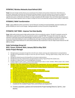 PJT04764 / Wireless Networks Asset Refresh 2015
Scope: Consumers Energy’s wireless devices are an essential part of its network communications infrastructure. These devices are
purchased, implemented, maintained, and refreshed by the Wireless Networks Team with assistance from contractors as needed. All
hardware have limited life spans when they can operate reliably. Some of the components work with software which continually is
upgraded and a point is reached when the software is no longer compatible with older hardware. Also, most of these devices/components
are governed by Federal regulations which are subject to change from time to time potentially causing the need to modify or replace them.
PJT02643 / WAN Transformation
Scope: Legacy WAN links will be converted to “Carrier Ethernet” providing increased bandwidth, improved reliability and
greater flexibility for future circuit changes. Adding bandwidth to various Consumers Energy WAN links
PJT03678 / SAP TDMS - Improve Test Data Quality
Scope: High quality testing requires high quality test data in the non-production systems. The SAP LT evaluation service for
TDMS helps to understand the setup of non-production systems using SAP TDMS. The project did involve the usage and
Utilization of SAP Data Improvement Methodologies and best practices. A lean and scrambled non production system was
setup was achieved by Building of custom scrambling rules and usage of existing scrambling rules based on customer
requirement, Object Based Reduction for SAP Utilities (HCM data was transferred in Full) and Object based reduction for SAP
CRM for Utilities
Hoda Technology Group LLC
RCG / Unum, Portland, Main, January 2013 to May 2014
Senior Project Manager
• Managed program and projects through their entire life cycle: initiation, planning, plans implementation to closing & delivery.
• Managed the implementations through its entire life cycle from Discovery , Planning, Gap/fit Analysis, Design, Build, test and
implement
• Managed the Quality Assurance & testing efforts for the above implementations
• Managed Planning, Plans implementation, & program/Projects tracking, Program/Project Risk, Quality issues.
• Managed the Program/Project Financials (Budgeting & Forecasting)
• Created Program/ Project metrics; communicated Program/Project status to team members, PMO & project stats; created
periodical status reports, technical & business presentations
• Managed a large scale PeopleSoft 9.1 / SCM /Supply Chain implementation. This was an upgrade and it did include all the
associated modules and features Inventory, Shipping and Receiving, Order Entry & Purchase Orders (PO’s)
a. Managed the implementation thru its entire life cycle ( initiation /Discovery, Requirements, Fit Gap Analysis, Design, Build ,
Test, User Training and Go Live)
b. The project Team size: (49 Team members & budget : 5.9 million dollars
c. Created baselined & tracked all associated project plans including Work Plan/WBS
d. Managed and Tracked Implementation issues
e. Managed Implementation Scope Change and Risks
f. Participated & facilitated Requirements & Design work sessions
g. Managed the Implementation Financials; Budgeting & Forecasting
h. Managed the Implementation Communications (Status meetings, Status Reports & dashboard reports)
i. Facilitated a number of demos for Management and users
j. Created and managed an Implementation , schedule and Cutover plan
k. Coordinated and managed effort between different functional & Technical groups
l. Created all the needed Project Plans and Artifacts during Sprint 0
m. Created, populated, updated and monitored the Project backlog (features, Sprints , User
Stories)
 