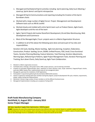 n. Managed and facilitated all Sprint activities including Sprint planning, Daily Scum Meeting /
stand-up, Sprint demo’s and Sprint retrospective
o. Managed All Sprint Communications and reporting including the Creation of the Sprint
Burndown charts
p. Worked with a large number of Agile/ Scrum Project Management and Development
Software tools such as JIRA & LeanKit
q. Worked closely and molded with entire Sprint team such as Product Owner, Agile Coach,
Agile developers and the rest of the team
r. Agile / Sprint Projects did involve SharePoint Development, BI and Data Warehousing, Web
Development and Ecommerce
s. Most of the Managed Agile / Scum projects were in a Matrix Organization Structure
t. In addition to all of the above the following were done and were part of my roles and
responsibilities:
Iteration Life Cycle, Backlog, Master backlog, Agile test planning, Inception, Elaboration,
Construction, Product backlog, Scrum, DSDM, Unified Process, FDD, Small, Cross-functional
Teams, Iteration Planning Meeting, Feature Selection, Task Planning, Iteration Adjustments,
Warning Signs, Refactoring to Patterns, Agile Project Management Tools, Iteration Planning and
Tracking, Burn down Charts, Daily Stand-up, Agile Team Collaboration
• Worked in a Matrix organization structure.
• Facilitated status meetings, with project teams, PMO, project sponsors, users & steering committee
• Created all associated Program/Project plans, Statement of work, Business cases, Scope statement, Program/Project charter,
work plan (WBS), Quality Plans, implementation plans & risk management plans
• Managed & supervised the Installation of SAP Applications
• Participated in requirement gathering & documentation (RAD & JAD sessions)
• Hands on experience working with team members during the program, project & development life cycle, initiation, requirements,
design, coding, testing and implementation
• Mentored / trained a large number of team members on all the different functional areas
• Managed all implementation including user acceptance Testing (UAT)
Kraft Foods Manufacturing Company
Northfield, IL, August 2011 – January 2013
Senior Project Manager
SAP Dairy Ingredient Supply Chain Optimization / DISCO project:
Scope: Evaluates the cost of the compositional elements from different dairy raw materials (based on available supply) and selects the
ones providing least cost to the company, while meeting all finished product targets and standards. It DISCO is aware of market conditions
and can take advantage of price or availability in the market to reduce the overall cost for Kraft.
 