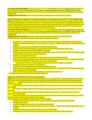 Environment/Hardware/Software: SAP Business Suite, SAP CRM 7.0, SAP Net Weaver Portal 7.02, SAP Application Server, ABAP, SAP
Basis, ABAP runtime system, SAP SCM, UNIX (AIX, HP-UX, Solaris, Linux), Microsoft Windows, i5/OS, SUN, IBM DB2, Informix, Max DB,
Oracle and Microsoft SQL Server, Oracle 11.0, Procurement module, SAP Advanced Planner and Optimizer (SAP APO), Java, J2EE, Business
Intelligence (BI)
Budget/Size/Team Orientation: $6.9 million, 64 team members, Offshore/In house/ Multi locations and remote
SAP OTM Configuration Changes and Transportation Business Process Changes for Release DC M – Tactical DISCO project
Scope: Creating a tool that will automatically match plant cheese requirements with corporate inventory and supplier availability. Since
the solution is in daily buckets, it can be used by the plants. It will have interaction with other systems and have visibility to inventory and
demand. DISCO will determine what raw material cheese POs and STOs need to be created by SAP. Once created by SAP, they will be sent
to OTM for transportation planning. Dairy.com and Werner VAS will no longer be used for cheese transportation. These will be the first
raw material and inbound orders that systematically feed into OTM that the TOC plans.
Environment/Hardware/Software: SAP Business Suite, SAP CRM 7.0, SAP Net Weaver Portal 7.02, SAP Application Server, ABAP, SAP
Basis, ABAP runtime system, SAP SCM, UNIX (AIX, HP-UX, Solaris, Linux), Microsoft Windows, i5/OS, SUN, IBM DB2, Informix, MaxDB, Oracle
and Microsoft SQL Server, Oracle 11.0, Procurement module, SAP Advanced Planner and Optimizer (SAP APO), Java, J2EE, Business
Intelligence (BI)
Budget/Size/Team Orientation: $6.9 million, 64 team members, Offshore/In house/ Multi locations and remote
The following tasks and functions have been performed for the above two projects:
• Managed program and projects through their entire life cycle: initiation, planning, plans implementation to closing & delivery.
• Managed the implementations through its entire life cycle from Discovery , Planning, Gap/fit Analysis, Design, Build, test and
implement
• Managed the Quality Assurance & testing efforts for the above implementations
• Managed Planning, Plans implementation, & program/Projects tracking, Program/Project Risk, Quality issues.
• Managed the Program/Project Financials (Budgeting & Forecasting)
• Created Program/ Project metrics; communicated Program/Project status to team members, PMO & project stats; created
periodical status reports, technical & business presentations
• Worked in a Matrix organization structure.
• Facilitated status meetings, with project teams, PMO, project sponsors, users & steering committee
• Created all associated Program/Project plans, Statement of work, Business cases, Scope statement, Program/Project charter,
work plan (WBS), Quality Plans, implementation plans & risk management plans
• Provided overall Production and Implementation Support for SAP Application Integration and Solutions
• Managed & supervised the Installation of SAP Applications
• Participated in requirement gathering & documentation (RAD & JAD sessions)
• Hands on experience working with team members during the program, project & development life cycle, initiation, requirements,
design, coding, testing and implementation
• Mentored / trained a large number of team members on all the different functional areas
Managed all implementation including user acceptance Testing (UAT)
Kraft Sales / Nielsen Pricing Infrastructure and tools project
Scope: Establish a disciplined pricing infrastructure for Kraft North America. Leveraging Nielsen’s unparalleled granularity and breadth of
data in conjunction with their pricing domain expertise to provide Kraft a fully integrated solution building on the foundation of tactical
execution • Expanded model coverage: product coverage for 90% of Kraft’s national volume and customer level elasticity reports
for 80% of Kraft’s retailers
• Expanded model coverage: product coverage for 90% of Kraft’s national volume and customer level elasticity reports for 80% of
Kraft’s retailers
• Price Explorer2.0: Scalable insight platform with Quickcalc toolkit driving speed to activation and broad acceptance across the
organization
• GPPS: Predictive category, portfolio financial simulator to support post plan optimize, ad-hoc portfolio analysis, customer
activation and defensive stories,
• Nielsen Trade Analytics team: Provide in-depth domain knowledge, drive implementation, distil advanced research, and support
key customers & core business opportunities with custom analyses.
The following tasks and functions have been performed for the project:
• Managed the project through its entire life cycle: initiation, planning, plans implementation to closing & delivery.
• Managed Vendor relations
• Created and managed Contracts, RFP’s, RFI’s, and contract administration
• Managed the implementation through its entire life cycle from Discovery , Planning, Gap/fit Analysis, Design, Build, test and
implement
• Managed the Quality Assurance & testing efforts for the above implementations
• Managed Planning, Plans implementation, & program/Projects tracking, Program/Project Risk, Quality issues.
 