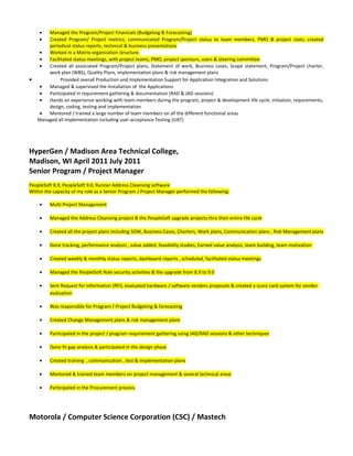 • Managed the Program/Project Financials (Budgeting & Forecasting)
• Created Program/ Project metrics; communicated Program/Project status to team members, PMO & project stats; created
periodical status reports, technical & business presentations
• Worked in a Matrix organization structure.
• Facilitated status meetings, with project teams, PMO, project sponsors, users & steering committee
• Created all associated Program/Project plans, Statement of work, Business cases, Scope statement, Program/Project charter,
work plan (WBS), Quality Plans, implementation plans & risk management plans
• Provided overall Production and Implementation Support for Application Integration and Solutions
• Managed & supervised the Installation of the Applications
• Participated in requirement gathering & documentation (RAD & JAD sessions)
• Hands on experience working with team members during the program, project & development life cycle, initiation, requirements,
design, coding, testing and implementation
• Mentored / trained a large number of team members on all the different functional areas
Managed all implementation including user acceptance Testing (UAT)
HyperGen / Madison Area Technical College,
Madison, WI April 2011 July 2011
Senior Program / Project Manager
PeopleSoft 8.9, PeopleSoft 9.0, Runner Address Cleansing software
Within the capacity of my role as a Senior Program / Project Manager performed the following:
• Multi Project Management
• Managed the Address Cleansing project & the PeopleSoft upgrade projects thru their entire life cycle
• Created all the project plans including SOW, Business Cases, Charters, Work plans, Communication plans , Risk Management plans
• Done tracking, performance analysis , value added, feasibility studies, Earned value analysis, team building, team motivation
• Created weekly & monthly status reports, dashboard reports , scheduled, facilitated status meetings
• Managed the PeopleSoft Role security activities & the upgrade from 8.9 to 9.0
• Sent Request for Information (RFI), evaluated hardware / software vendors proposals & created a score card system for vendor
evaluation
• Was responsible for Program / Project Budgeting & forecasting
• Created Change Management plans & risk management plans
• Participated in the project / program requirement gathering using JAD/RAD sessions & other techniques
• Done fit gap analysis & participated in the design phase
• Created training , communication , test & implementation plans
• Mentored & trained team members on project management & several technical areas
• Participated in the Procurement process
Motorola / Computer Science Corporation (CSC) / Mastech
 