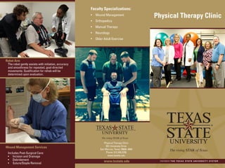 Faculty Specializations:
•	 Wound Management
•	 Orthopedics
•	 Manual Therapy
•	 Neurology
•	 Older Adult Exercise
Physical Therapy Clinic
Physical Therapy Clinic
601 University Drive
San Marcos, Texas 78666–4684
Phone: 512.245.3795
www.txstate.edu
Wound Management Services
Includes Post-Surgical Care:
•	 Incision and Drainage
•	 Debridement
•	 Suture/Staple Removal
www.txstate.edu
Robot Arm
The robot gently assists with initiation, accuracy
and smoothness for repeated, goal-directed
movements. Qualification for rehab will be
determined upon evaluation.
 
