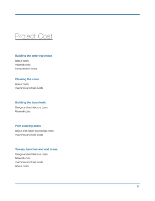 Project Cost
Building the entering bridge
labour costs
material costs
transportation costs
Clearing the canal
labour costs
machines and tools costs
Building the boardwalk
Design and architecture costs
Material costs
Path clearing costs
labour and expert knowledge costs
machines and tools costs
Towers ,benches and rest areas.
Design and architecture costs
Material costs
machines and tools costs
labour costs
!21
 