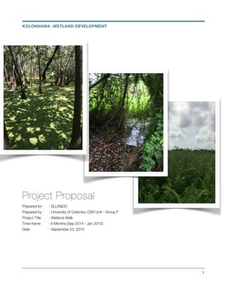 Project Proposal
Prepared for	 : SLLR&DC
Prepared by	 : University of Colombo CSR Unit - Group F
Project Title	 : Wetland Walk
Time-frame : 6 Months (Sep 2014 - Jan 2015)
Date 	 	 : September 23, 2014
!1
KOLONNAWA -WETLAND DEVELOPMENT
 