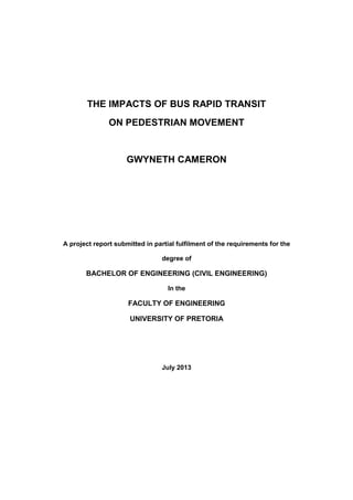 THE IMPACTS OF BUS RAPID TRANSIT
ON PEDESTRIAN MOVEMENT
GWYNETH CAMERON
A project report submitted in partial fulfilment of the requirements for the
degree of
BACHELOR OF ENGINEERING (CIVIL ENGINEERING)
In the
FACULTY OF ENGINEERING
UNIVERSITY OF PRETORIA
July 2013
 