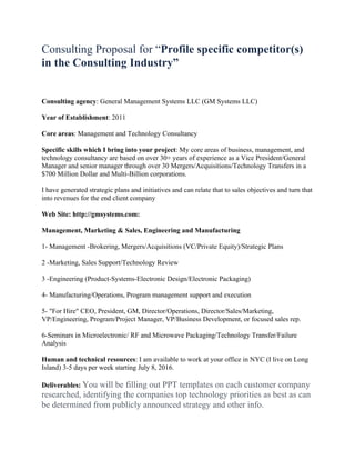 Consulting Proposal for “Profile specific competitor(s)
in the Consulting Industry”
Consulting agency: General Management Systems LLC (GM Systems LLC)
Year of Establishment: 2011
Core areas: Management and Technology Consultancy
Specific skills which I bring into your project: My core areas of business, management, and
technology consultancy are based on over 30+ years of experience as a Vice President/General
Manager and senior manager through over 30 Mergers/Acquisitions/Technology Transfers in a
$700 Million Dollar and Multi-Billion corporations.
I have generated strategic plans and initiatives and can relate that to sales objectives and turn that
into revenues for the end client company
Web Site: http://gmsystems.com:
Management, Marketing & Sales, Engineering and Manufacturing
1- Management -Brokering, Mergers/Acquisitions (VC/Private Equity)/Strategic Plans
2 -Marketing, Sales Support/Technology Review
3 -Engineering (Product-Systems-Electronic Design/Electronic Packaging)
4- Manufacturing/Operations, Program management support and execution
5- "For Hire" CEO, President, GM, Director/Operations, Director/Sales/Marketing,
VP/Engineering, Program/Project Manager, VP/Business Development, or focused sales rep.
6-Seminars in Microelectronic/ RF and Microwave Packaging/Technology Transfer/Failure
Analysis
Human and technical resources: I am available to work at your office in NYC (I live on Long
Island) 3-5 days per week starting July 8, 2016.
Deliverables: You will be filling out PPT templates on each customer company
researched, identifying the companies top technology priorities as best as can
be determined from publicly announced strategy and other info.
 
