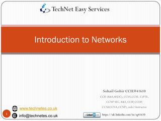 Introduction to Networks
1
Sohail Gohir CCIE#41610
CCIE (R&S,SP,DC), CCSA,CCSE, C)PTE,
CCNP SEC, R&S, CCIP, CCDP,
CCAI(CCNA,CCNP), mile2 Instructor
https://uk.linkedin.com/in/sg41610
TechNet Easy Services
www.technetes.co.uk
info@technetes.co.uk
 
