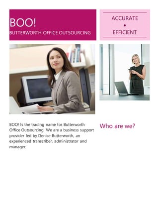 BOO!
BUTTERWORTH OFFICE OUTSOURCING
ACCURATE

EFFICIENT
BOO! Is the trading name for Butterworth
Office Outsourcing. We are a business support
provider led by Denise Butterworth, an
experienced transcriber, administrator and
manager.
Who are we?
 