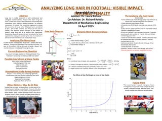 ANALYZING LONG HAIR IN FOOTBALL: VISIBLE IMPACT,
INVISIBLE PENALTYEmerald Alexis
Advisor: Dr. Laura Ruhala
Co-Advisor: Dr. Richard Ruhala
Department of Mechanical Engineering
16 April 2015
Abstract
Long hair is visibly observed in both professional and
collegiate football athletes. Players who adorn long hair,
leave a viable tool to aid in their takedown and possibly their
subsequent injury. While in general tackling is an essential
component of football that is carefully regulated to reduce
the occurrence of injury, in the NFL player hair is considered
to be a part of the uniform, and hence can be used in
tackles. This research project focuses on the effects of
player’s using long hair as a tackling tool. Specifically,
engineering dynamics analysis is used to evaluate the forces
applied when a player is tackled by the hair. An emphasis is
placed on how these forces can cause player injury.
Possible injury From a Mane Tackle
Neck Strain /sprain (Whiplash)
Scalp damage and Hair loss
Head or neck pain
Spinal Compression
Cervical Fractures
Analyzing The Mane Issue
In 2003 the NFL instituted the “Ricky Rule”, named after Ricky
Williams. It states that if a player’s hair reaches his jersey, it is
part of the uniform and can be used to tackle a player, but
must be released immediately following the play.
Future Work
This research project is a work in progress. Future
investigations may include more complex dynamic
models, collegiate football, different sports, hair
tensile strength and effects of athletic gloves
Other Athletes May Be At Risk
Football has an innate tackling culture. In other sports ,for
instance soccer, tackling is not allowed. However, this does
not mean that players are not pulled down by their hair in
other athletic fields. A prime example of this is the case of
Brigham Young’s Player Kassidy Shumway being pulled to
the ground via her hair braid by a New Mexico player.
Kassidy Shumway told us “….I did complain of neck pain
more than usual probably due to whiplash.”
The Anatomy of a Hair Tackle
October 2006
Tackle of Pittsburgh Steeler Strong Safety Troy Polamalu by
Kansas City Chief Running Back Larry Johnson
1.Clean defensive interception of ball
2.Polamalu runs for 31 yards, reaching max velocity of 9.6
yd/s
3.Larry Johnson grabs Polamalu’s hair in downward motion.
Johnson is dragged for 5 yards
4.Force on Polamalu’s hair becomes horizontal. Polamalu
summersaults and tumbles for 5 yards. Johnson follows,
maintaining grip on hair
5.Force on hair becomes upward. Tumbling abruptly stops
as Polamalu gets back to standing position. Johnson
maintains grip on hair.
6.Johnson penalized 15 yards for not letting go of hair
immediately after tackle
7.Total play time: 23 seconds
8.Steelers’ athletic trainer, John Norwig, tells us that “…
Polamalu reported no injury or significant hair loss”.
Current Engineering Question
How much force was exerted on Pittsburgh Steeler Troy
Polamalu’s hair during an infamous 2006 hair tackle?
Free Body Diagram
N
mg
0°
90°
Finitial
Ffinal
θ
Dynamic Work-Energy Analysis
Assumptions Made during Analysis
Player is a non-rotating, non-collapsing rigid body
2-dimensional side-view analysis neglecting neck twist
Neglected ground friction
Neglected hair breakage
Neglected effects of helmet
 
