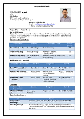CURRICULUM VITAE
MD. SAMEER ALAM
C/o
Md. Roshan
OldPuruliaRoad,RoadNo-2,
zakirnagar(w),Mango,Jamshedpur
Contact: +917549069909
Email : mohdsameeralam@gmail.com
Skype : mohammad.sammer997
Request for post as suitable.
Career Objectives:
To develop mycareerasa member,where Iwill be avaluable teamleader, Contributingquality
ideasand work foran organisationwhere anample scope forindividual aswell asorganisational
growthin management.
Educational Qualification:
Examination Institute University/ Board Year of
passing
Graduation (B.Sc. IT) KarimCityCollege Ranchi University 2009
Intermediate (I.Sc.) KarimCitycollege JharkhandAcademic
Council,(Ranchi)
2004
Matriculation (10th
Std) Mrs. K.M.P.M. High
School
JharkhandSecondaryExamination
Board, (Ranchi)
2002
Work Experience (At Gulf):
Name of the Organisation Location Designation Period
Qatar RAIL Project(Qatar) Doha ,Qatar Grout PlantOperator March 2015 to till in
service
AL TURKI ENTERPRISES LLC. Muscat, Oman BatchingPlant
Operator/Concrete
Supplier
May 2012 to Feb2015
AL RAJHI GROUPOF
COMPANIES
Muscat, Oman BatchingPlant
Operator/ Readymix
Concrete Supplier
Aug2009 to June 2011
(In INDIA)
Name of the
Organisation
Location Designation Period
SAIZER ENTERPRISES
Ltd.
Jamshedpur,
Jharkhand
Program Scheduler Sep2011 to April 2012
Technical Proficiency:
Area Details
ComputerBasic
Knowledge
OperatingSystem, Ms-office, Word,Excel,PowerPoint,ERP,CRM
Marketing Concept ResearchMethodology, Legal Aspects,MarketingResearch,Sales
Distribution&SupplyChainManagement, ConsumerBehaviour, Retail
Marketing
 