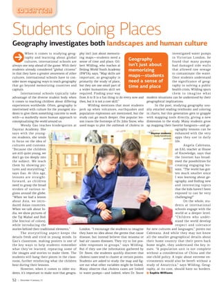 EDUCATION
GWhen it comes to studying geog-
raphy and learning about global
cultures, international schools are
always one step ahead of the game. With their
students already considered “global citizens”
in that they have a greater awareness of other
cultures, international schools have to con-
sider more engaging ways to teach geography
that go beyond memorizing countries and
capitals.
International schools typically take
advantage of the diverse student body when
it comes to teaching children about differing
experiences worldwide. Often, geography is
intertwined with culture for the youngest stu-
dents to give them something concrete to work
with—a markedly more human approach to
conceptualizing the world around us.
Wendy Gao teaches kindergarten at
Daystar Academy. She
says with the young-
est students, she tends
to focus on the idea of
cultures and customs.
“Because the children
are still quite young, we
don’t go too deeply into
the subject. We teach
them by showing pic-
tures and storytelling,”
says Gao. At this age,
lessons are straight-
forward, as children
need to grasp the broad
strokes of various re-
gions around the globe.
“When we had a lesson
about Asia, we intro-
duced Asian countries.
When we talk about In-
dia, we show pictures of
the Taj Mahal and Holi
[the festival of colors],
while introducing the
stories behind their traditional elements.”
The storytelling aspect keeps the
details fresh and vivid in young minds. In
Gao’s classroom, making posters is one of
the key ways to help students remember
what they’ve learned, repeating some of
the images and stories to make them. The
students will hang their pieces in the class-
room, further reinforcing what the children
hear during their lessons.
However, when it comes to older stu-
dents, it’s important to make sure that geogra-
phy isn’t just about memoriz-
ing maps—students need a
sense of time and place. Gil-
bert Wilding, who teaches at
Beijing World Youth Academy
(BWYA), says, “Map skills are
important, as geography is
primarily the study of place,
but they are one small part of
a wider humanities skill set
required. Finding your way
from A to B is a fun thing to do every now and
then, but it is not a core skill.”
Wilding mentions that most students
perk up when volcanoes, earthquakes and
population explosions are mentioned, but the
study can go much deeper. One popular les-
son traces the footsteps of Dr. John Snow, who
used maps to plot the outbreak of cholera in
London. “I encourage the students to imagine
they have no idea about the germs that cause
disease, but instead believe that miasma or
bad air causes diseases. They try to list pos-
sible responses in groups,” says Wilding.
But if they use the information gathered by
Dr. Snow, the students quickly discover that
cholera cases tend to cluster at certain points.
Students are asked to study the map and fig-
ure out what other variables might be linked.
Many observe that cholera cases are linked
to water pumps—and indeed, when Dr. Snow
investigated water pumps
in Victorian London, he
found that many pumps
had damaged side walls
that allowed raw sewage
to contaminate the water.
Once students understand
the significance of geog-
raphy to solving a public
health crisis, Wilding spurs
t hem to imagine what
modern situations can be understood by their
geographical implications.
In the past, studying geography usu-
ally entailed reading textbooks and coloring
in charts, but this generation gets to grapple
with mapping tools directly, giving a new
dimension to the study. Many students grow
up mapping their favorite hangouts—and ge-
ography lessons can be
enhanced with the very
apps they use in daily
life.
Angela Cabreana,
an EAL teacher at House
of Knowledge, says that
the Internet has broad-
ened the possibilities for
creating engaging les-
sons. “The world has got-
ten much smaller since
I was learning about ge-
ography, and finding new
and interesting topics
that the kids haven’t been
exposed to can be very
challenging!”
On the whole, stu-
dents at international
schools engage with the
world at a deeper level.
“Children who under-
stand the world develop
respect and tolerance
for new cultures and languages,” points out
Cabreana. And while they may not know
all the smaller geographical details about
their home country that their peers back
home might, they understand the key is-
sues. “A population unit is not complete
without a consideration of China and the
one-child policy. A topic about extreme en-
vironments would also be bereft without a
study of Antarctica,” says Wilding. Geog-
raphy, at its core, should have no borders.
Sophie Williams
Daystar students
study handmade
posters
Geography
isn’t just about
memorizing
maps—students
need a sense of
time and place
Students Going Places
Geography investigates both landscapes and human culture
PhotocourtesyofDaystarAcademy
52 | December 4-January 13
 