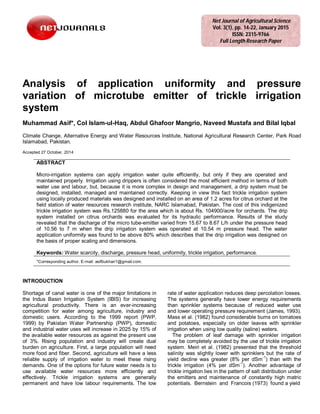 Analysis of application uniformity and pressure
variation of microtube emitter of trickle irrigation
system
Muhammad Asif*, Col Islam-ul-Haq, Abdul Ghafoor Mangrio, Naveed Mustafa and Bilal Iqbal
Climate Change, Alternative Energy and Water Resources Institute, National Agricultural Research Center, Park Road
Islamabad, Pakistan.
Accepted 27 October, 2014
ABSTRACT
Micro-irrigation systems can apply irrigation water quite efficiently, but only if they are operated and
maintained properly. Irrigation using drippers is often considered the most efficient method in terms of both
water use and labour, but, because it is more complex in design and management, a drip system must be
designed, installed, managed and maintained correctly. Keeping in view this fact trickle irrigation system
using locally produced materials was designed and installed on an area of 1.2 acres for citrus orchard at the
field station of water resources research institute, NARC Islamabad, Pakistan. The cost of this indigenized
trickle irrigation system was Rs.125880 for the area which is about Rs. 104900/acre for orchards. The drip
system installed on citrus orchards was evaluated for its hydraulic performance. Results of the study
revealed that the discharge of the micro tube-emitter varied from 15.67 to 8.67 L/h under the pressure head
of 10.56 to 7 m when the drip irrigation system was operated at 10.54 m pressure head. The water
application uniformity was found to be above 80% which describes that the drip irrigation was designed on
the basis of proper scaling and dimensions.
Keywords: Water scarcity, discharge, pressure head, uniformity, trickle irrigation, performance.
*Corresponding author. E-mail: asifbukhari1@gmail.com.
INTRODUCTION
Shortage of canal water is one of the major limitations in
the Indus Basin Irrigation System (IBIS) for increasing
agricultural productivity. There is an ever-increasing
competition for water among agriculture, industry and
domestic users. According to the 1999 report (PWP,
1999) by Pakistan Water Partnership (PWP), domestic
and industrial water uses will increase in 2025 by 15% of
the available water resources as against the present use
of 3%. Rising population and industry will create dual
burden on agriculture. First, a large population will need
more food and fiber. Second, agriculture will have a less
reliable supply of irrigation water to meet these rising
demands. One of the options for future water needs is to
use available water resources more efficiently and
effectively. Trickle irrigation systems are generally
permanent and have low labour requirements. The low
rate of water application reduces deep percolation losses.
The systems generally have lower energy requirements
than sprinkler systems because of reduced water use
and lower operating pressure requirement (James, 1993).
Mass et al. (1982) found considerable bums on tomatoes
and potatoes, especially on older leaves with sprinkler
irrigation when using low quality (saline) waters.
The problem of leaf damage with sprinkler irrigation
may be completely avoided by the use of trickle irrigation
system. Meiri et al. (1982) presented that the threshold
salinity was slightly lower with sprinklers but the rate of
yield decline was greater (8% per dSm-1
) than with the
trickle irrigation (4% per dSm-1
). Another advantage of
trickle irrigation lies in the pattern of salt distribution under
the emitters and maintenance of constantly high matric
potentials. Bernstein and Francois (1973) found a yield
Net Journal of Agricultural Science
Vol. 3(1), pp. 14-22, January 2015
ISSN: 2315-9766
Full Length Research Paper
 