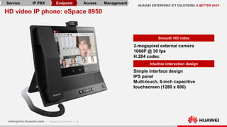 12
HD video IP phone: eSpace 8950
Smooth HD video
2-megapixel external camera
1080P @ 30 fps
H.264 codec
Simple interface design
IPS panel
Multi-touch, 8-inch capacitive
touchscreen (1280 x 800)
Intuitive interaction design
Service IP PBX Endpoint Access Management
 