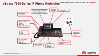 13
eSpace 7900 Series IP Phone Highlights
• HD Handset
• HD Hands-free
• AAC-LD Audio
Codec
• iLBC Low
Bandwidth Codec
• Color LCD, high-resolution
• Wallpaper Selection/Import
• Corporate
Directory • Line Status
• Expansible
headset and
module
• One-Key
Access
• Speed Dial and BLF
• Linkage
•Auto Provision,
Auto Upgrade
• TLS and SRTP
Encryption
• 802. 1x
Authentication
• GE
• PoE
 