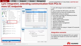 8
Lync integration, extending communication from PCs to
more UC endpoints 1. Lync 2013 plug-in can be installed on Lync
2013.
2. Lync provides the IM function, and other
functions such as voice and conference are
implemented using Lync plug-in.
3. Lync plug-in provides the following functions:
 Voice and video calls
 Instant conference
 Phone status synchronization
 Service configuration
 Historical record management
 IP phone control
 Directory search
4. Before using Lync plug-in, Huawei UC accounts
must be available.
An enterprise that has deployed the Lync system
can deploy the Huawei UC server and install the
Lync plug-in.
Integration scenario
Service IP PBX Endpoint Access Management
 