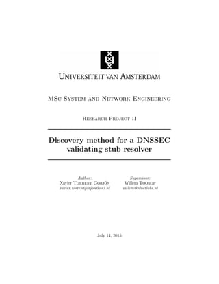 MSc System and Network Engineering
Research Project II
Discovery method for a DNSSEC
validating stub resolver
Author:
Xavier Torrent Gorj´on
xavier.torrentgorjon@os3.nl
Supervisor:
Willem Toorop
willem@nlnetlabs.nl
July 14, 2015
 