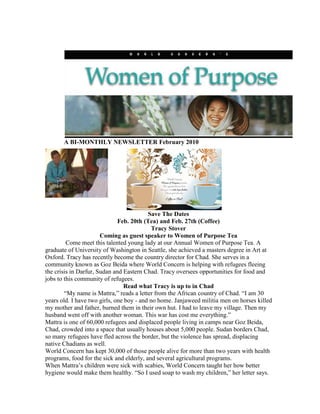 A BI-MONTHLY NEWSLETTER February 2010
Save The Dates
Feb. 20th (Tea) and Feb. 27th (Coffee)
Tracy Stover
Coming as guest speaker to Women of Purpose Tea
Come meet this talented young lady at our Annual Women of Purpose Tea. A
graduate of University of Washington in Seattle, she achieved a masters degree in Art at
Oxford. Tracy has recently become the country director for Chad. She serves in a
community known as Goz Beida where World Concern is helping with refugees fleeing
the crisis in Darfur, Sudan and Eastern Chad. Tracy oversees opportunities for food and
jobs to this community of refugees.
Read what Tracy is up to in Chad
“My name is Mattra,” reads a letter from the African country of Chad. “I am 30
years old. I have two girls, one boy - and no home. Janjaweed militia men on horses killed
my mother and father, burned them in their own hut. I had to leave my village. Then my
husband went off with another woman. This war has cost me everything.”
Mattra is one of 60,000 refugees and displaced people living in camps near Goz Beida,
Chad, crowded into a space that usually houses about 5,000 people. Sudan borders Chad,
so many refugees have fled across the border, but the violence has spread, displacing
native Chadians as well.
World Concern has kept 30,000 of those people alive for more than two years with health
programs, food for the sick and elderly, and several agricultural programs.
When Mattra’s children were sick with scabies, World Concern taught her how better
hygiene would make them healthy. “So I used soap to wash my children,” her letter says.
 