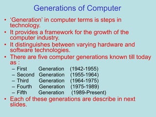 Generations of Computer
• ‘Generation’ in computer terms is steps in
technology.
• It provides a framework for the growth of the
computer industry.
• It distinguishes between varying hardware and
software technologies.
• There are five computer generations known till today
as :
– First Generation (1942-1955)
– Second Generation (1955-1964)
– Third Generation (1964-1975)
– Fourth Generation (1975-1989)
– Fifth Generation (1989-Present)
• Each of these generations are describe in next
slides.
 