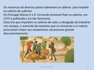 Os monarcas de diversos países tabelaram os salários para impedir
os salários de subirem.
Em Portugal Afonso V e D. Fernando tentaram fixar os salários, em
1375 é publicada a Lei das Sesmarias.
Estas leis que impedem os salários de subir, a obrigação de trabalhar
nos campos, o aumento de impostos que os monarcas e os nobres
procuraram impor aos camponeses vai provocar grande
descontentamento.

História 8, 2013-2014

10

 