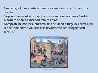 A miséria, a fome e o desespero dos camponeses vai provocar a
revolta.
Surgem movimentos de camponeses contra os senhores feudais.
Atacaram nobres e incendiaram castelos.
A resposta da nobreza, que tem pelo seu lado a força das armas, vai
ser extremamente violenta e as revoltas vão ser “afogadas em
sangue.”

História 8, 2013-2014

11

 