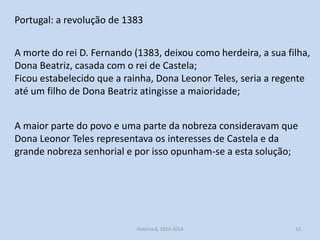 Portugal: a revolução de 1383
A morte do rei D. Fernando (1383, deixou como herdeira, a sua filha,
Dona Beatriz, casada com o rei de Castela;
Ficou estabelecido que a rainha, Dona Leonor Teles, seria a regente
até um filho de Dona Beatriz atingisse a maioridade;

A maior parte do povo e uma parte da nobreza consideravam que
Dona Leonor Teles representava os interesses de Castela e da
grande nobreza senhorial e por isso opunham-se a esta solução;

História 8, 2013-2014

13

 