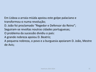 Em Lisboa a arraia-miúda apoiou este golpe palaciano e
transformou-o numa revolução;
D. João foi proclamado “Regedor e Defensor do Reino”;
Seguiram-se revoltas noutras cidades portuguesas;
O problema da sucessão dividiu o país:
A grande nobreza apoiou D. Beatriz;
A pequena nobreza, o povo e a burguesia apoiaram D. João, Mestre
de Avis;

História 8, 2013-2014

15

 