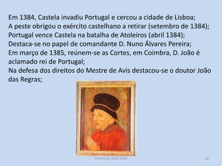 Em 1384, Castela invadiu Portugal e cercou a cidade de Lisboa;
A peste obrigou o exército castelhano a retirar (setembro de 1384);
Portugal vence Castela na batalha de Atoleiros (abril 1384);
Destaca-se no papel de comandante D. Nuno Álvares Pereira;
Em março de 1385, reúnem-se as Cortes, em Coimbra, D. João é
aclamado rei de Portugal;
Na defesa dos direitos do Mestre de Avis destacou-se o doutor João
das Regras;

História 8, 2013-2014

16

 