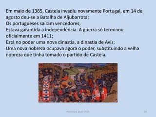 Em maio de 1385, Castela invadiu novamente Portugal, em 14 de
agosto deu-se a Batalha de Aljubarrota;
Os portugueses saíram vencedores;
Estava garantida a independência. A guerra só terminou
oficialmente em 1411;
Está no poder uma nova dinastia, a dinastia de Avis;
Uma nova nobreza ocupava agora o poder, substituindo a velha
nobreza que tinha tomado o partido de Castela.

História 8, 2013-2014

18

 