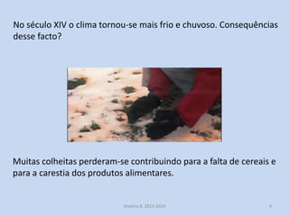 No século XIV o clima tornou-se mais frio e chuvoso. Consequências
desse facto?

Muitas colheitas perderam-se contribuindo para a falta de cereais e
para a carestia dos produtos alimentares.

História 8, 2013-2014

4

 