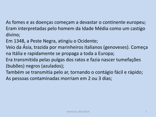 As fomes e as doenças começam a devastar o continente europeu;
Eram interpretadas pelo homem da Idade Média como um castigo
divino;
Em 1348, a Peste Negra, atingiu o Ocidente;
Veio da Ásia, trazida por marinheiros italianos (genoveses). Começa
na Itália e rapidamente se propaga a toda a Europa;
Era transmitida pelas pulgas dos ratos e fazia nascer tumefações
(bubões) negros (azulados);
Também se transmitia pelo ar, tornando o contágio fácil e rápido;
As pessoas contaminadas morriam em 2 ou 3 dias;

História 8, 2013-2014

7

 