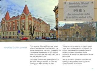 The Hungarian Reformed Church was named
after the nearby statue of the Virgin Mary. The
statue was erected in memory of the leader of the
Transylvanian peasant revolt of 1514 (György
Doja). The church itself was built in 1902, built in
the style of English Gothic.
The church so far has also great signiﬁcance in
the recent history of Romania, as it was the
starting point of the revolution of 1989.
The sermons of the pastor of the church, Laszlo
Tokes, which showed the poor conditions in the
country, eventually led to his transfer. Since he
refused to be silent and move to another
community, an attempt had been made to remove
him by force.
The use of violence against the pastor and the
solidarity of the population eventually set the
spark and started the revolution
REFORMED CHURCH ON MARY
10
 