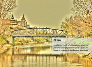 The Bega, also called Bega Channel is a Romanian-Serbian River, a little
over 250 km long. It rises in the Carpathian Mountains and ﬂows near
Titel in the Serbian province of Vojvodina in the Tisa. The Tisa in turn
ﬂows into the Danube. The Bega has a gradient of only 18 cm per
kilometer and is channeled over long distances and usually navigable.
BEGA
4
 