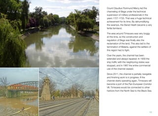 Count Claudius Florimund Mercy led the
channeling of Bega under the technical
supervision of military professionals in the
years 1727-1733. That was a huge technical
achievement for its time. By dehumidifying
the swamps, the Banat Heath became a very
fertile farmland.
The area around Timisoara was very boggy
at this time, so the construction and
regulation of Bega was ﬁnally also the
reclamation of the land. This also led to the
termination of Malaria, against the settlers of
this region had to ﬁght.
Over the years, the channel has been
extended and always repaired. In 1958 the
ship trafﬁc with the neighboring states was
stopped, and in 1967 the entire commercial
use of the channel ceased.
Since 2011, the channel is partially navigable
and ﬁnishing work is in progress. If the
channel starts operating again, Timisoara will
become a port of the Pan-European Corridor
VII. Timisoara would be connected to other
harbors from the North Sea to the Black Sea.
12
 