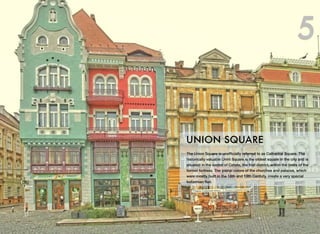 The Union Square is unofﬁcially referred to as Cathedral Square. The
historically valuable Unirii Square is the oldest square in the city and is
situated in the center of Cetate, the ﬁrst district, within the limits of the
former fortress. The pastel colors of the churches and palaces, which
were mostly built in the 18th and 19th Century, create a very special
bohemian ﬂair.
UNION SQUARE
5
 