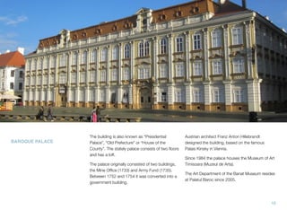 BAROQUE PALACE
The building is also known as “Presidential
Palace”, “Old Prefecture” or “House of the
County”. The stately palace consists of two ﬂoors
and has a loft.
The palace originally consisted of two buildings,
the Mine Ofﬁce (1733) and Army Fund (1735).
Between 1752 and 1754 it was converted into a
government building.
Austrian architect Franz Anton Hillebrandt
designed the building, based on the famous
Palais Kinsky in Vienna.
Since 1984 the palace houses the Museum of Art
Timisoara (Muzeul de Arta).
The Art Department of the Banat Museum resides
at Palatul Baroc since 2005.
15
 