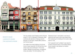 BRUECK HOUSE
LAZAROVITS HOUSE
THE ELEPHANTS HOUSE
The city architect László Székely built the “Brueck
House” in 1910. It originated in Eclecticism Style
combined with elements of Baroque and Art
Nouveau. On the back, towards Mercy Street is
the “Emmer House”.
The middle of the three buildings is the former
home of Lazar Lazarovits. For the ﬁrst time a two-
storey house was mentioned in 1752 at this
location. Between the world wars, an additional
storey was added. The third building is "The
Elephants House", named after a very famous
guest and host house, which was located there.
First mentioning of a building at this location dates
back to 1746.
The "Lazarovits" and "La Elefant" were rebuilt in
the 80s of the last century. The architect Serban
Sturza created a new facade in an eclectic
historicist style.
16
 