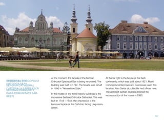 EPISCOPAL SEE
SERBIAN CATHEDRAL
SERBIAN COMMUNITY
At the moment, the facade of the Serbian
Orthodox Episcopal See is being renovated. The
building was built in 1747. The facade was rebuilt
in 1906 in "Neoserbian Style."
In the middle of the three historic buildings is the
impressive Serbian Orthodox Cathedral. This was
built in 1744 – 1748. Very impressive is the
baroque façade of the Cathdral, facing Ungureanu
Street.
At the far right is the house of the Serb
community, which was built about 1821. Many
commercial enterprises and businesses used this
location. Also Serbs of public life had ofﬁces here.
The architect Serban Sturdza directed the
reconstruction of the house in 1983.
18
REŞEDINŢA EPISCOPULUI
ORTODOX-SÂRB
CATEDRALA SÂRBEASCǍ
CASA COMUNITǍŢII SÂR-
BEŞTI
 