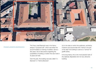 FRANZ-JOSEPH-BARRACKS
The Franz Josef Barracks was in his history
always a "purpose built", which was either the
accommodation or training of soldiers. Since a
few years, lots of discussions regarding the
possibilities of building a modern ﬁve-star hotel in
its place are held.
Over the past, the building was also called “U-
Barracks” or “Vienna Barracks”
Up to the date on which the politicians, architects,
investors and anyone else who "wants to be part
of the deal" the building is used as a "canvas" for
grafﬁti artists.
In its long history, this is the most peaceful task of
the relatively dilapidated and not very attractive
building.
19
 