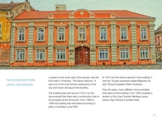 THE SEVEN ELECTORS
LENAU HIGH SCHOOL
Located on the south side of the square, was the
ﬁrst hotel in Timisoara: "The Seven electors." It
was one of the most famous restaurants in the
city and known far beyond the borders.
The building was built around 1752. It is only
documented that there was a construction site on
this property at this time point. From 1995 to
1996 the building was renovated according to
plans of architect Lucia Pfaff.
In 1870, the ﬁrst school opened in the building, it
was the "Scoala superioara regala Maghiara de
stat" (Royal Hungarian State University),
Over the years, many different school activities
took place at this building. From 1955 onwards a
division of the Liceul Teoretic Nikolaus Lenau
(Lenau High School) is located there.
21
 