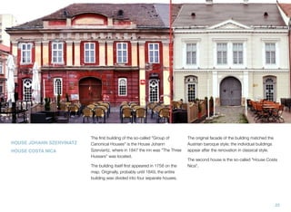 HOUSE JOHANN SZERVINATZ
HOUSE COSTA NICA
The ﬁrst building of the so-called "Group of
Canonical Houses" is the House Johann
Szerviantz, where in 1847 the inn was "The Three
Hussars" was located.
The building itself ﬁrst appeared in 1758 on the
map. Originally, probably until 1849, the entire
building was divided into four separate houses.
The original facade of the building matched the
Austrian baroque style; the individual buildings
appear after the renovation in classical style.
The second house is the so-called "House Costa
Nica".
22
 