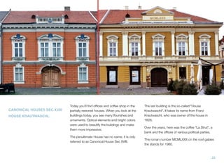 CANONICAL HOUSES SEC XVIII
HOUSE KRAUTWASCHL
Today you’ll ﬁnd ofﬁces and coffee shop in the
partially restored houses. When you look at the
buildings today, you see many ﬂourishes and
ornaments. Optical elements and bright colors
were used to beautify the buildings and make
them more impressive.
The penultimate House has no name; it is only
referred to as Canonical House Sec XVIII.
The last building is the so-called "House
Krautwaschl". It takes its name from Franz
Krautwaschl, who was owner of the house in
1828.
Over the years, here was the coffee "La Strut", a
bank and the ofﬁces of various political parties.
The roman number MCMLXXX on the roof gables
the stands for 1980.
23
 
