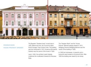 The Banatian "Swabian bank" moved here in
1920. Before this time, the "Economic Bank
South-Hungary" had a branch here. The building
was ﬁrst mentioned in 1812. Emericus (Emmerich)
Oszlányi was the owner of the house in 1828.
Late in 1904, the architect László Székely
undertook the modiﬁcation towards Art Nouveau
Style.
The “Swabian Bank” and the “House
Prenner” (Bremer) already existed in 1812.
Wolfgang Prenner (Wolfgang Bremer) was the
owner of the building in 1828.
In 1848 two businesses, a carpentry and a
locksmith were located on the ground ﬂoor. After
1900 the building was raised by one storey.
SWABIAN BANK
HOUSE PRENNER / BREMER
25
 