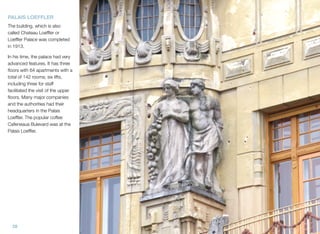 28
PALAIS LOEFFLER
The building, which is also
called Chateau Loefﬂer or
Loefﬂer Palace was completed
in 1913.
In his time, the palace had very
advanced features. It has three
ﬂoors with 64 apartments with a
total of 142 rooms; six lifts,
including three for staff
facilitated the visit of the upper
ﬂoors. Many major companies
and the authorities had their
headquarters in the Palais
Loefﬂer. The popular coffee
Cafeneaua Bulevard was at the
Palais Loefﬂer.
 