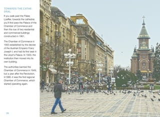 29
TOWARDS THE CATHE-
DRAL
If you walk past the Palais
Loefﬂer, towards the cathedral,
you'll ﬁrst pass the Palace of the
Chamber of Commerce and
then the row of two residential
and commercial buildings
constructed in 1961.
The Chamber of Commerce in
1850 established by the decree
of the Austrian Emperor Franz
Joseph I. and had its ﬁrst seat in
the Lloyd's Palace. In 1933, the
institution then moved into its
own building.
The authorities banned the
Chamber of Commerce in 1949,
but a year after the Revolution,
in1990, it was the ﬁrst regional
Chamber of Commerce, which
started operating again.
 