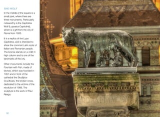 30
SHE-WOLF
In the middle of the square is a
small park, where there are
three monuments. Particularly
noteworthy is the Capitoline
Wolf (Lupoaica Capitolină),
which is a gift from the city of
Rome from 1926.
It is a replica of the Lupa
Capitolina, and is intended to
show the common Latin roots of
Italian and Romanian people.
The bronze stands on a 4.96 m
high column and is one of the
landmarks of the city.
Other monuments include the
Fountain with Fish, made of
bronze, which was founded in
1957 and in front of the
cathedral the Skuålptur
Cruciﬁcare, the broken cross,
dedicated to the victims of the
revolution of 1989. The
sculpture is the work of Paul
Neagu.
 