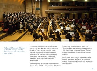 The original association maintained mainly a
men's choir and dealt with the holding of solo
concerts. Topics such as chamber music,
symphony, oratorio and mixed choirs were
provided in the statutes. The orchestra was
renamed in 1947 in Banatul Philharmonic
Orchestra and subsequently in Banatul
Philharmonic.
At the beginning the concerts were held in the
Opera. Since 1969 the annual festival of the Banat
Philharmonic (initially every two years) the
“Timisoara Muzicala” takes place. Onwards from
1981 there is also the annual Festival “George
Enescu Musical Days” (Zilele muzicale George
Enescu).
End of 2006, the building of the former Capitol
Cinema was legally pledged to the Ministry of
Culture. The Banat Philharmonic uses the Capitol
since that time.
The Banat Philharmonic (Filarmon-
ica Banatul) emerged from the
Philharmonic club founded in Timi-
soara in 1871.
33
 