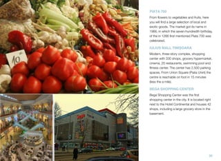PIAȚA 700
From ﬂowers to vegetables and fruits, here
you will ﬁnd a large selection of local and
exotic goods. The market got its name in
1966, in which the seven-hundredth birthday,
of the in 1266 ﬁrst mentioned Piata 700 was
celebrated.
IULIUS MALL TIMIȘOARA
Modern, three-story complex, shopping
center with 330 shops, grocery hypermarket,
cinema, 20 restaurants, swimming pool and
ﬁtness center. The center has 2,500 parking
spaces. From Union Square (Piata Unirii) the
centre is reachable on foot in 15 minutes
(less the a mile).
BEGA SHOPPING CENTER
Bega Shopping Center was the ﬁrst
shopping center in the city. It is located right
next to the Hotel Continental and houses 42
shops, including a large grocery store in the
basement.
35
 